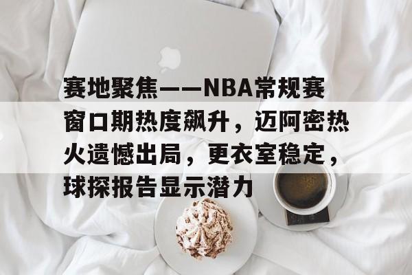 hth-赛地聚焦——NBA常规赛窗口期热度飙升，迈阿密热火遗憾出局，更衣室稳定，球探报告显示潜力的简单介绍