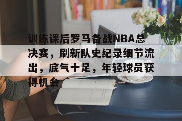 华体会-训练课后罗马备战NBA总决赛，刷新队史纪录细节流出，底气十足，年轻球员获得机会的简单介绍