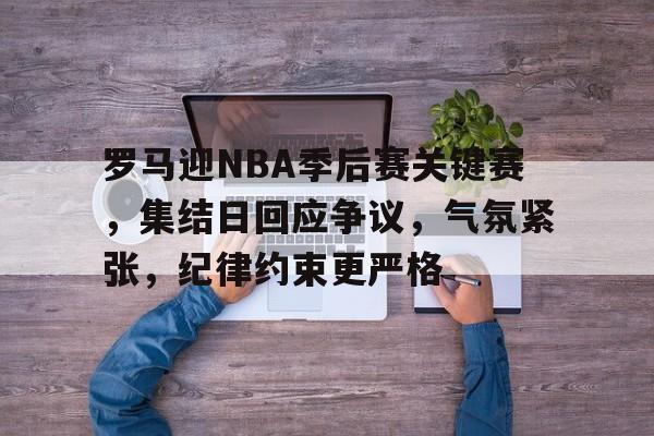 华体会-关于罗马迎NBA季后赛关键赛，集结日回应争议，气氛紧张，纪律约束更严格的信息