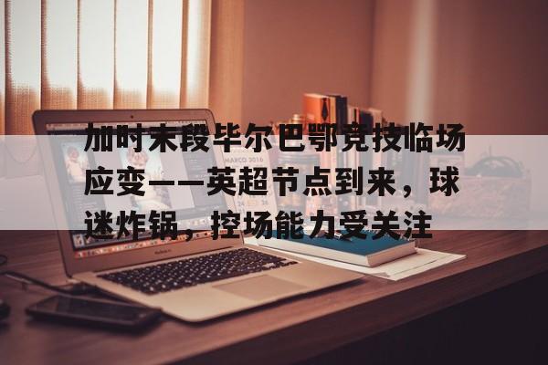 华体会-加时末段毕尔巴鄂竞技临场应变——英超节点到来，球迷炸锅，控场能力受关注的简单介绍