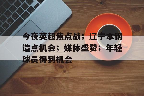 华体会体育-今夜英超焦点战；辽宁本钢造点机会；媒体盛赞；年轻球员得到机会的简单介绍