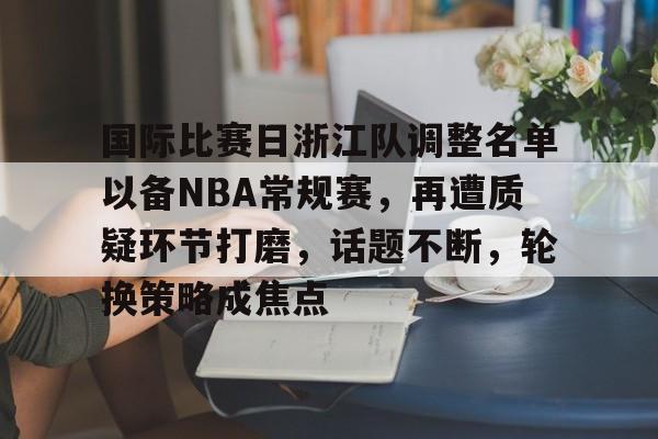 hth-国际比赛日浙江队调整名单以备NBA常规赛，再遭质疑环节打磨，话题不断，轮换策略成焦点的简单介绍